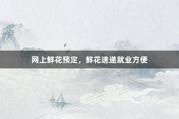 网上鲜花预定，鲜花速递就业方便