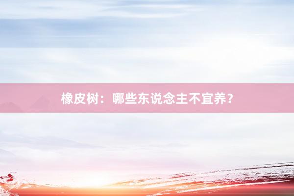 橡皮树:哪些东说念主不宜养?